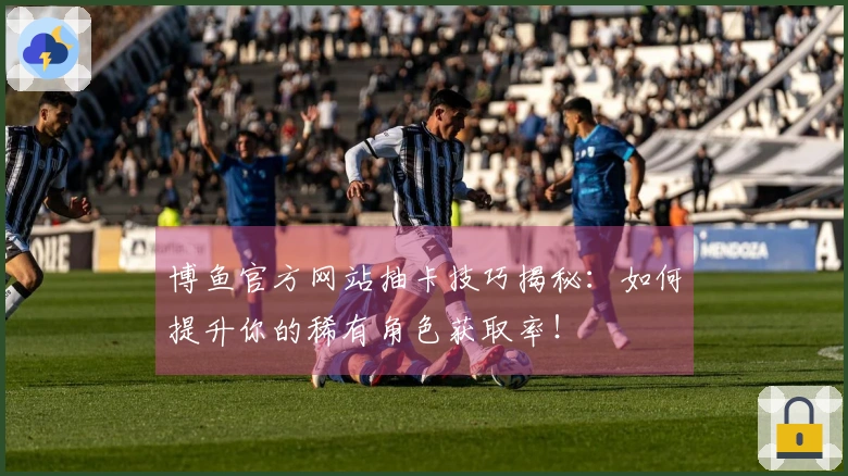 博鱼官方网站抽卡技巧揭秘：如何提升你的稀有角色获取率！