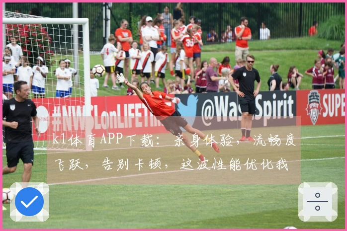 k1体育APP下载：亲身体验，流畅度飞跃，告别卡顿，这波性能优化我给满分