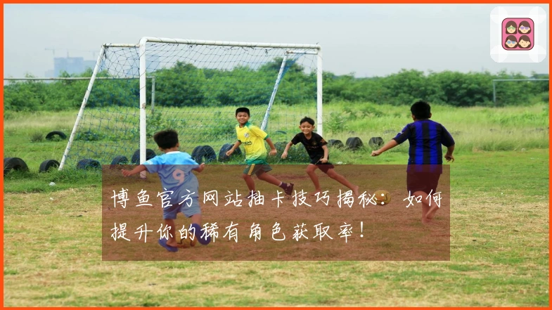 博鱼官方网站抽卡技巧揭秘：如何提升你的稀有角色获取率！