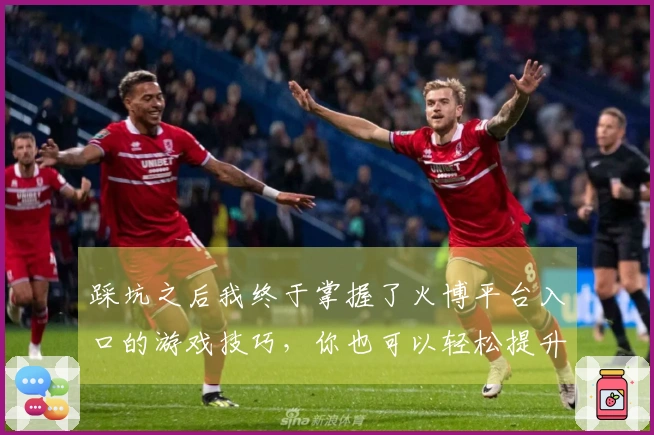 踩坑之后我终于掌握了火博平台入口的游戏技巧，你也可以轻松提升战斗力