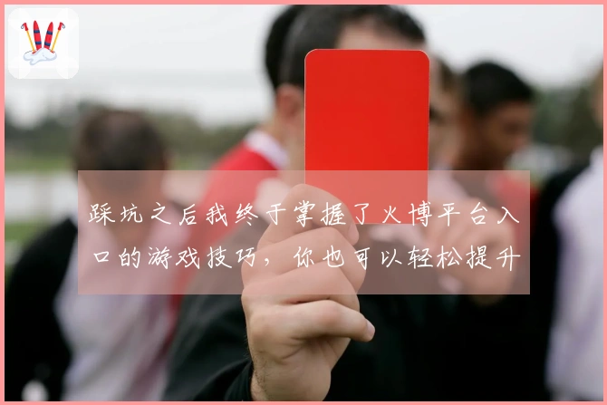 踩坑之后我终于掌握了火博平台入口的游戏技巧，你也可以轻松提升战斗力