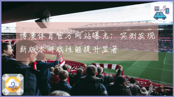 博澳体育官方网站曝光：实测发现新版本游戏性能提升显著