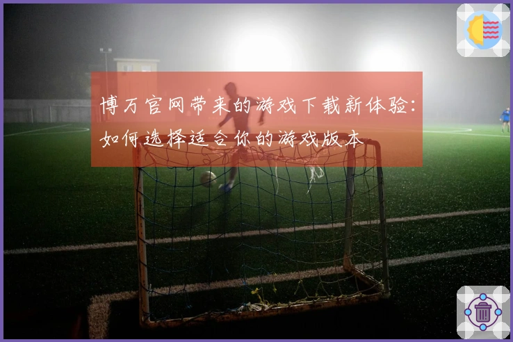 博万官网带来的游戏下载新体验：如何选择适合你的游戏版本