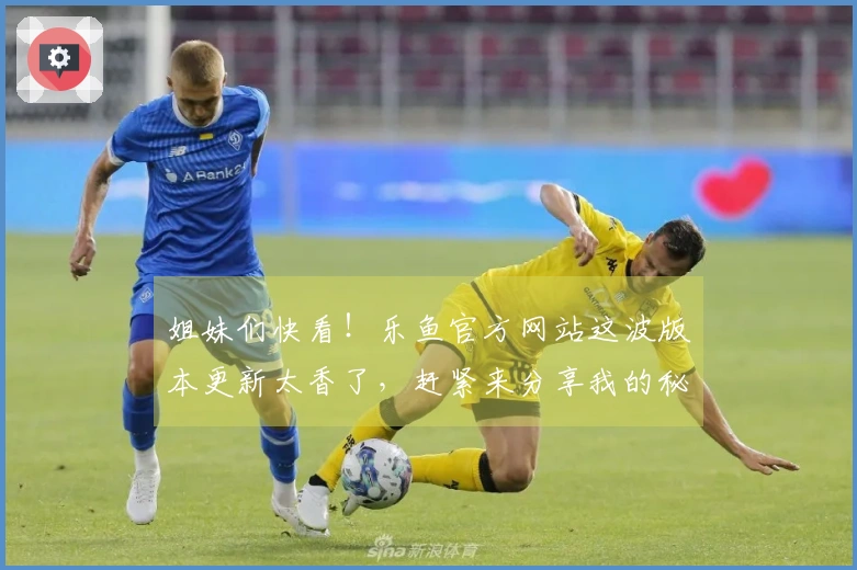 姐妹们快看！乐鱼官方网站这波版本更新太香了，赶紧来分享我的秘密通关技巧！