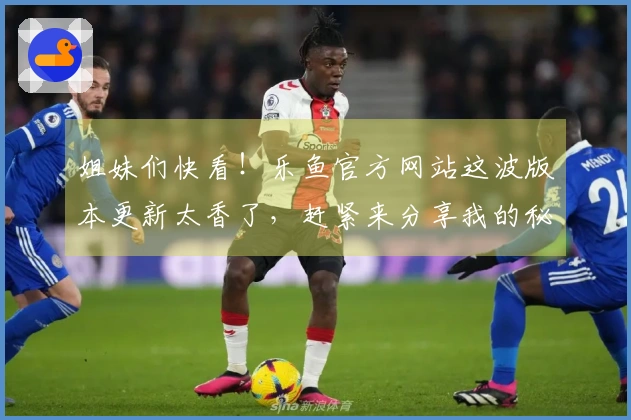 姐妹们快看！乐鱼官方网站这波版本更新太香了，赶紧来分享我的秘密通关技巧！