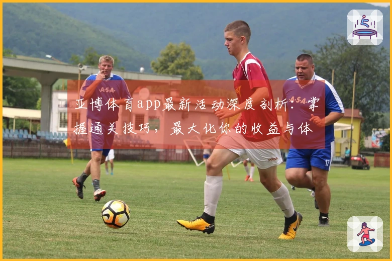 亚博体育app最新活动深度剖析：掌握通关技巧，最大化你的收益与体验